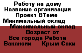 Работу на дому › Название организации ­ Проект ВТеме  › Минимальный оклад ­ 600 › Максимальный оклад ­ 3 000 › Возраст от ­ 18 - Все города Работа » Вакансии   . Крым,Саки